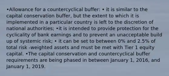 •Allowance for a countercyclical buffer: • it is similar to the capital conservation buffer, but the extent to which it is implemented in a particular country is left to the discretion of national authorities; •it is intended to provide protection for the cyclicality of bank earnings and to prevent an unacceptable build up of systemic risk; • it can be set to between 0% and 2.5% of total risk -weighted assets and must be met with Tier 1 equity capital. •The capital conservation and countercyclical buffer requirements are being phased in between January 1, 2016, and January 1, 2019.