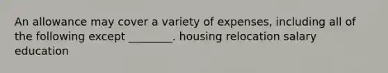 An allowance may cover a variety of expenses, including all of the following except ________. housing relocation salary education