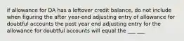 if allowance for DA has a leftover credit balance, do not include when figuring the after year-end adjusting entry of allowance for doubtful accounts the post year end adjusting entry for the allowance for doubtful accounts will equal the ___ ___