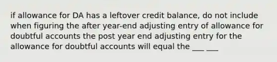 if allowance for DA has a leftover credit balance, do not include when figuring the after year-end adjusting entry of allowance for doubtful accounts the post year end adjusting entry for the allowance for doubtful accounts will equal the ___ ___