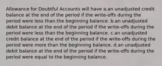 Allowance for Doubtful Accounts will have a.an unadjusted credit balance at the end of the period if the write-offs during the period were less than the beginning balance. b.an unadjusted debit balance at the end of the period if the write-offs during the period were less than the beginning balance. c.an unadjusted credit balance at the end of the period if the write-offs during the period were more than the beginning balance. d.an unadjusted debit balance at the end of the period if the write-offs during the period were equal to the beginning balance.