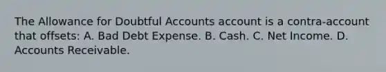 The Allowance for Doubtful Accounts account is a contra-account that offsets: A. Bad Debt Expense. B. Cash. C. Net Income. D. Accounts Receivable.