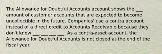 The Allowance for Doubtful Accounts account shows the ___ amount of customer accounts that are expected to become uncollectible in the future. Companies' use a contra account instead of a direct credit to Accounts Receivable because they don't know ___ ___ ___ ___. As a contra-asset account, the Allowance for Doubtful Accounts is not closed at the end of the fiscal year.