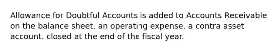 Allowance for Doubtful Accounts is added to Accounts Receivable on the balance sheet. an operating expense. a contra asset account. closed at the end of the fiscal year.