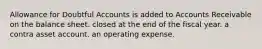 Allowance for Doubtful Accounts is added to Accounts Receivable on the balance sheet. closed at the end of the fiscal year. a contra asset account. an operating expense.