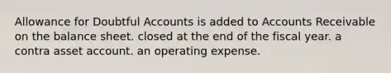 Allowance for Doubtful Accounts is added to Accounts Receivable on the balance sheet. closed at the end of the fiscal year. a contra asset account. an operating expense.