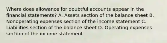 Where does allowance for doubtful accounts appear in the financial statements? A. Assets section of the balance sheet B. Nonoperating expenses section of the income statement C. Liabilities section of the balance sheet D. Operating expenses section of the income statement