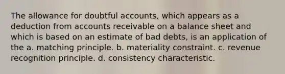 The allowance for doubtful accounts, which appears as a deduction from accounts receivable on a balance sheet and which is based on an estimate of bad debts, is an application of the a. matching principle. b. materiality constraint. c. revenue recognition principle. d. consistency characteristic.