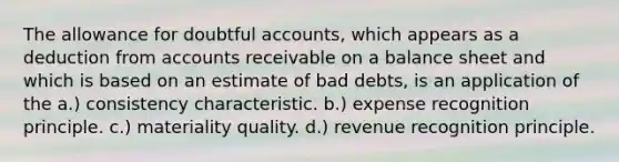 The allowance for doubtful accounts, which appears as a deduction from accounts receivable on a balance sheet and which is based on an estimate of bad debts, is an application of the a.) consistency characteristic. b.) expense recognition principle. c.) materiality quality. d.) revenue recognition principle.