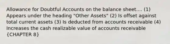 Allowance for Doubtful Accounts on the balance sheet.... (1) Appears under the heading "Other Assets" (2) Is offset against total current assets (3) Is deducted from accounts receivable (4) Increases the cash realizable value of accounts receivable (CHAPTER 8)