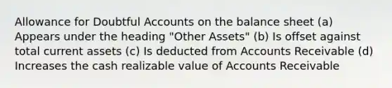 Allowance for Doubtful Accounts on the balance sheet (a) Appears under the heading "Other Assets" (b) Is offset against total current assets (c) Is deducted from Accounts Receivable (d) Increases the cash realizable value of Accounts Receivable