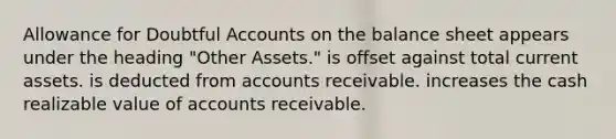 Allowance for Doubtful Accounts on the balance sheet appears under the heading "Other Assets." is offset against total current assets. is deducted from accounts receivable. increases the cash realizable value of accounts receivable.