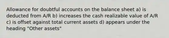 Allowance for doubtful accounts on the balance sheet a) is deducted from A/R b) increases the cash realizable value of A/R c) is offset against total current assets d) appears under the heading "Other assets"