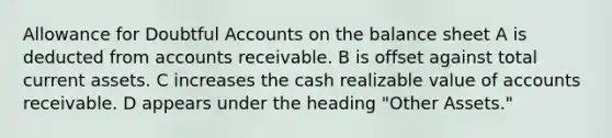 Allowance for Doubtful Accounts on the balance sheet A is deducted from accounts receivable. B is offset against total current assets. C increases the cash realizable value of accounts receivable. D appears under the heading "Other Assets."