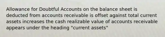 Allowance for Doubtful Accounts on the balance sheet is deducted from accounts receivable is offset against total current assets increases the cash realizable value of accounts receivable appears under the heading "current assets"