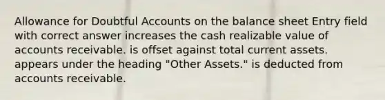 Allowance for Doubtful Accounts on the balance sheet Entry field with correct answer increases the cash realizable value of accounts receivable. is offset against total current assets. appears under the heading "Other Assets." is deducted from accounts receivable.