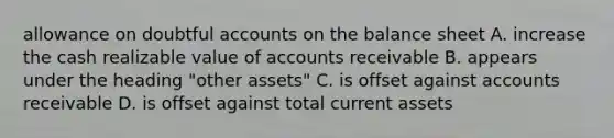 allowance on doubtful accounts on the balance sheet A. increase the cash realizable value of accounts receivable B. appears under the heading "other assets" C. is offset against accounts receivable D. is offset against total current assets