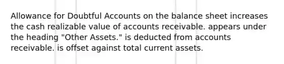 Allowance for Doubtful Accounts on the balance sheet increases the cash realizable value of accounts receivable. appears under the heading "Other Assets." is deducted from accounts receivable. is offset against total current assets.