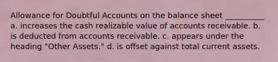 Allowance for Doubtful Accounts on the balance sheet __________ a. increases the cash realizable value of accounts receivable. b. is deducted from accounts receivable. c. appears under the heading "Other Assets." d. is offset against total current assets.