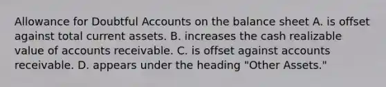 Allowance for Doubtful Accounts on the balance sheet A. is offset against total current assets. B. increases the cash realizable value of accounts receivable. C. is offset against accounts receivable. D. appears under the heading "Other Assets."