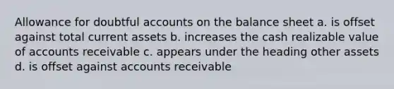 Allowance for doubtful accounts on the balance sheet a. is offset against total current assets b. increases the cash realizable value of accounts receivable c. appears under the heading other assets d. is offset against accounts receivable