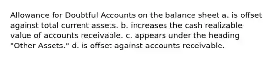 Allowance for Doubtful Accounts on the balance sheet a. is offset against total current assets. b. increases the cash realizable value of accounts receivable. c. appears under the heading "Other Assets." d. is offset against accounts receivable.