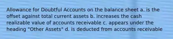 Allowance for Doubtful Accounts on the balance sheet a. is the offset against total current assets b. increases the cash realizable value of accounts receivable c. appears under the heading "Other Assets" d. is deducted from accounts receivable