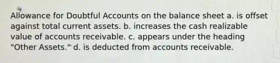 Allowance for Doubtful Accounts on the balance sheet a. is offset against total current assets. b. increases the cash realizable value of accounts receivable. c. appears under the heading "Other Assets." d. is deducted from accounts receivable.