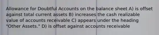 Allowance for Doubtful Accounts on the balance sheet A) is offset against total current assets B) increases the cash realizable value of accounts receivable C) appears under the heading "Other Assets." D) is offset against accounts receivable