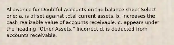 Allowance for Doubtful Accounts on the balance sheet Select one: a. is offset against total current assets. b. increases the cash realizable value of accounts receivable. c. appears under the heading "Other Assets." Incorrect d. is deducted from accounts receivable.