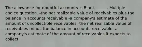 The allowance for doubtful accounts is Blank______. Multiple choice question. -the net realizable value of receivables plus the balance in accounts receivable -a company's estimate of the amount of uncollectible receivables -the net realizable value of receivables minus the balance in accounts receivable -a company's estimate of the amount of receivables it expects to collect