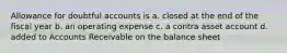 Allowance for doubtful accounts is a. closed at the end of the fiscal year b. an operating expense c. a contra asset account d. added to Accounts Receivable on the balance sheet