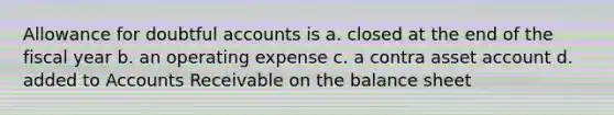 Allowance for doubtful accounts is a. closed at the end of the fiscal year b. an operating expense c. a contra asset account d. added to Accounts Receivable on the balance sheet