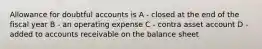 Allowance for doubtful accounts is A - closed at the end of the fiscal year B - an operating expense C - contra asset account D - added to accounts receivable on the balance sheet