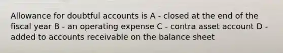 Allowance for doubtful accounts is A - closed at the end of the fiscal year B - an operating expense C - contra asset account D - added to accounts receivable on the balance sheet