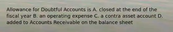 Allowance for Doubtful Accounts is A. closed at the end of the fiscal year B. an operating expense C. a contra asset account D. added to Accounts Receivable on the balance sheet