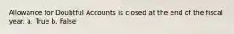 Allowance for Doubtful Accounts is closed at the end of the fiscal year. a. True b. False