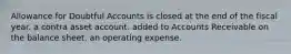 Allowance for Doubtful Accounts is closed at the end of the fiscal year. a contra asset account. added to Accounts Receivable on the balance sheet. an operating expense.