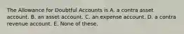 The Allowance for Doubtful Accounts is A. a contra asset account. B. an asset account. C. an expense account. D. a contra revenue account. E. None of these.