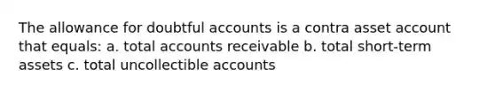 The allowance for doubtful accounts is a contra asset account that equals: a. total accounts receivable b. total short-term assets c. total uncollectible accounts