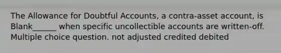 The Allowance for Doubtful Accounts, a contra-asset account, is Blank______ when specific uncollectible accounts are written-off. Multiple choice question. not adjusted credited debited