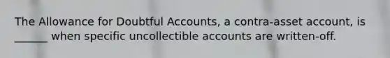 The Allowance for Doubtful Accounts, a contra-asset account, is ______ when specific uncollectible accounts are written-off.