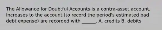 The Allowance for Doubtful Accounts is a contra-asset account. Increases to the account (to record the period's estimated bad debt expense) are recorded with ______. A. credits B. debits