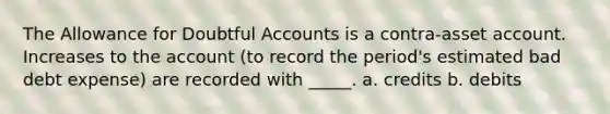 The Allowance for Doubtful Accounts is a contra-asset account. Increases to the account (to record the period's estimated bad debt expense) are recorded with _____. a. credits b. debits