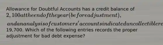 Allowance for Doubtful Accounts has a credit balance of 2,100 at the end of the year (before adjustment), and an analysis of customers' accounts indicated uncollectible receivables of19,700. Which of the following entries records the proper adjustment for bad debt expense?