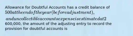 Allowance for Doubtful Accounts has a credit balance of 500 at the end of the year (before adjustment), and uncollectible accounts expense is estimated at 2% of sales. If sales are600,000, the amount of the adjusting entry to record the provision for doubtful accounts is