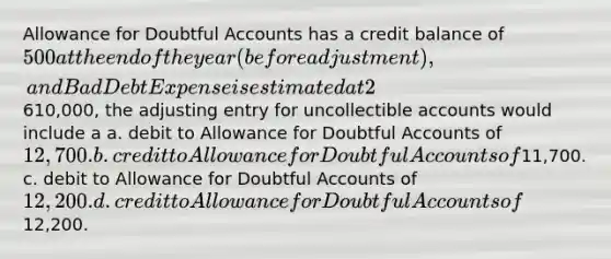 Allowance for Doubtful Accounts has a credit balance of 500 at the end of the year (before adjustment), and Bad Debt Expense is estimated at 2% of sales. If sales are610,000, the adjusting entry for uncollectible accounts would include a a. debit to Allowance for Doubtful Accounts of 12,700. b. credit to Allowance for Doubtful Accounts of11,700. c. debit to Allowance for Doubtful Accounts of 12,200. d. credit to Allowance for Doubtful Accounts of12,200.