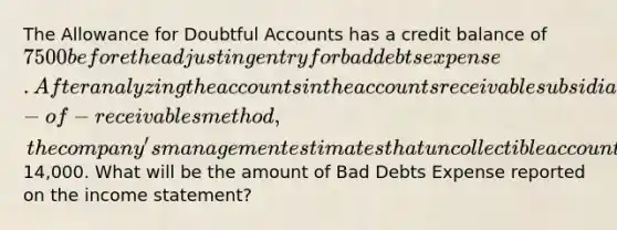 The Allowance for Doubtful Accounts has a credit balance of 7500 before the adjusting entry for bad debts expense. After analyzing the accounts in the accounts receivable subsidiary ledger using the aging-of- receivables method, the company's management estimates that uncollectible accounts will be14,000. What will be the amount of Bad Debts Expense reported on the income statement?