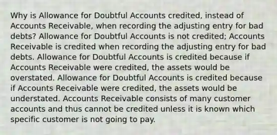 Why is Allowance for Doubtful Accounts credited, instead of Accounts Receivable, when recording the adjusting entry for bad debts? Allowance for Doubtful Accounts is not credited; Accounts Receivable is credited when recording the adjusting entry for bad debts. Allowance for Doubtful Accounts is credited because if Accounts Receivable were credited, the assets would be overstated. Allowance for Doubtful Accounts is credited because if Accounts Receivable were credited, the assets would be understated. Accounts Receivable consists of many customer accounts and thus cannot be credited unless it is known which specific customer is not going to pay.