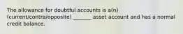 The allowance for doubtful accounts is a(n) (current/contra/opposite) _______ asset account and has a normal credit balance.